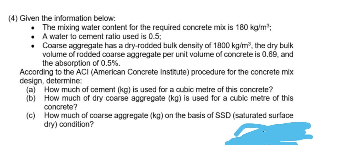 (4) Given the information below:
• The mixing water content for the required concrete mix is 180 kg/m3;
• A water to cement ratio used is 0.5;
• Coarse aggregate has a dry-rodded bulk density of 1800 kg/m³, the dry bulk
volume of rodded coarse aggregate per unit volume of concrete is 0.69, and
the absorption of 0.5%.
According to the ACI (American Concrete Institute) procedure for the concrete mix
design, determine:
(a) How much of cement (kg) is used for a cubic metre of this concrete?
(b) How much of dry coarse aggregate (kg) is used for a cubic metre of this
concrete?
(c) How much of coarse aggregate (kg) on the basis of SSD (saturated surface
dry) condition?
