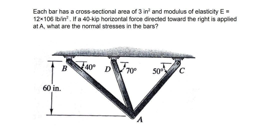 Each bar has a cross-sectional area of 3 in? and modulus of elasticity E =
12x106 Ib/in?. If a 40-kip horizontal force directed toward the right is applied
at A, what are the normal stresses in the bars?
40°
D 70°
B
50°
60 in.
