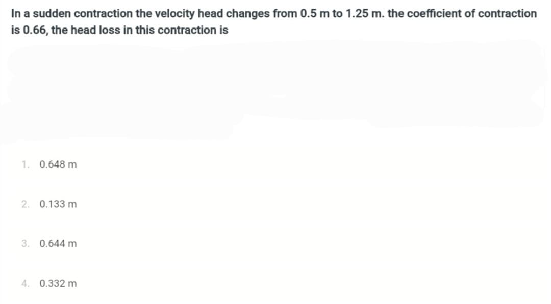 In a sudden contraction the velocity head changes from 0.5 m to 1.25 m. the coefficient of contraction
is 0.66, the head loss in this contraction is
1. 0.648 m
2. 0.133 m
3. 0.644 m
4. 0.332 m