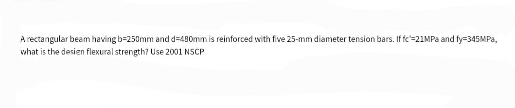 A rectangular beam having b=250mm and d=480mm is reinforced with five 25-mm diameter tension bars. If fc'=21MPa and fy=345MPa,
what is the design flexural strength? Use 2001 NSCP