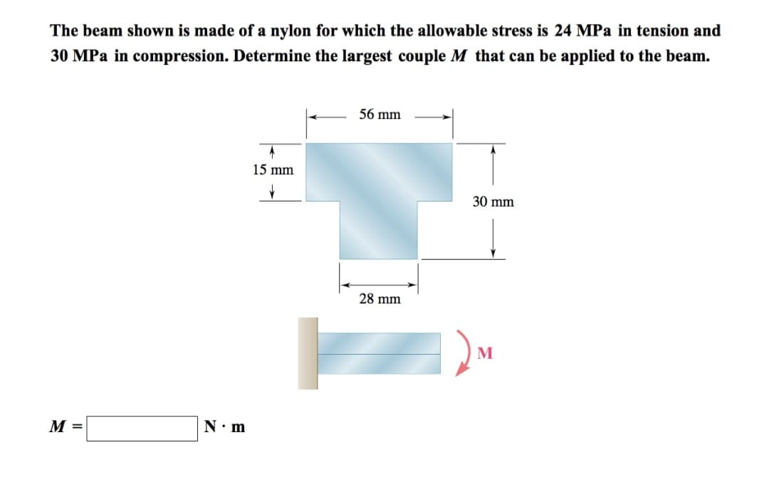 The beam shown is made of a nylon for which the allowable stress is 24 MPa in tension and
30 MPa in compression. Determine the largest couple M that can be applied to the beam.
M =
N•m
A
15 mm
✓
56 mm
28 mm
30 mm
M