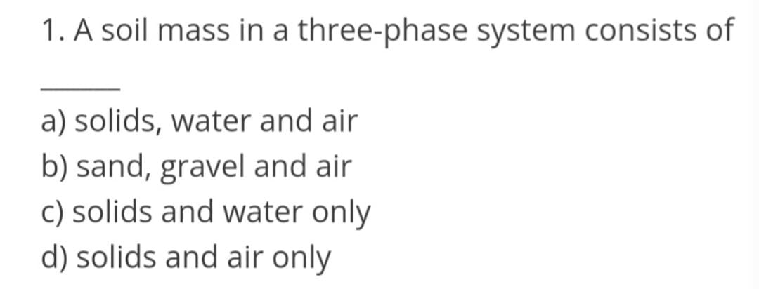 1. A soil mass in a three-phase system consists of
a) solids, water and air
b) sand, gravel and air
c) solids and water only
d) solids and air only