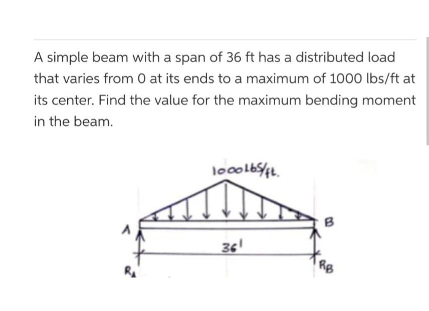 A simple beam with a span of 36 ft has a distributed load
that varies from 0 at its ends to a maximum of 1000 lbs/ft at
its center. Find the value for the maximum bending moment
in the beam.
1000165/FL
361
RB