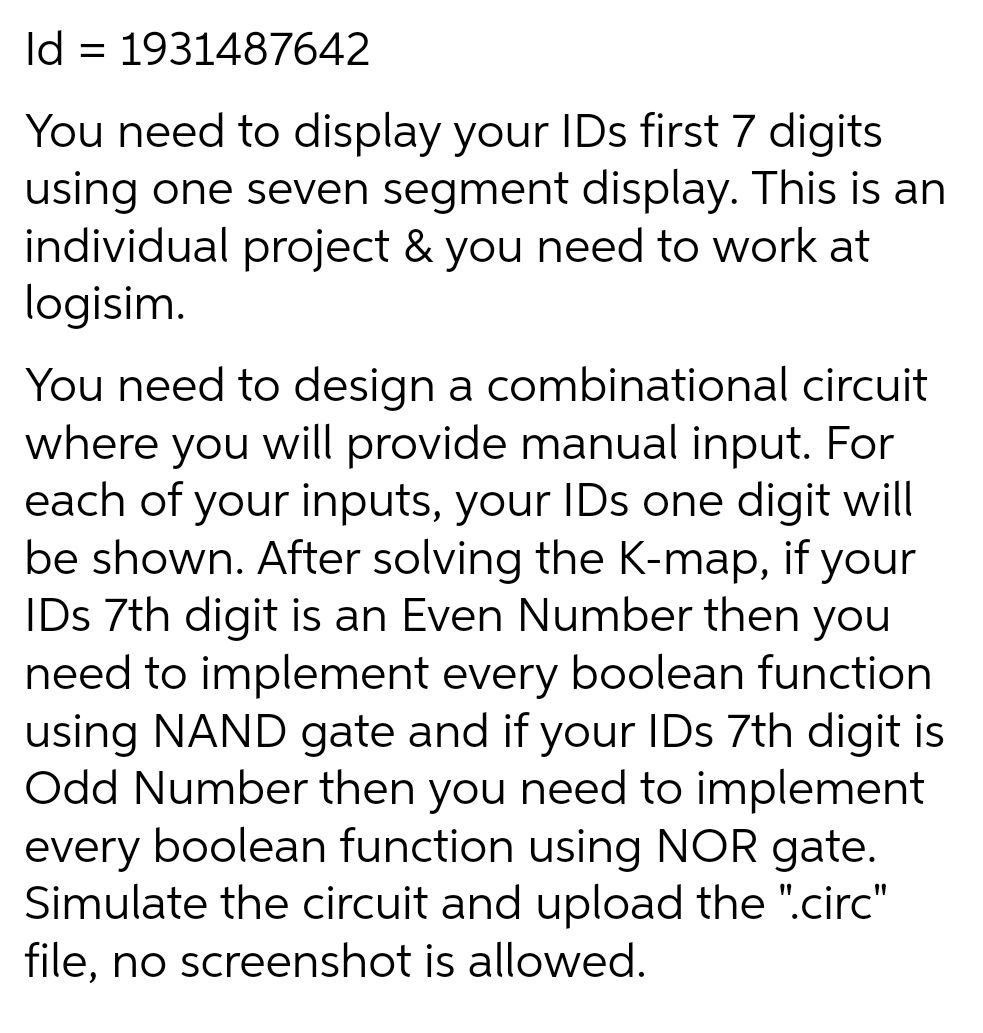 Id = 1931487642
You need to display your IDs first 7 digits
using one seven segment display. This is an
individual project & you need to work at
logisim.
You need to design a combinational circuit
where you will provide manual input. For
each of your inputs, your IDs one digit will
be shown. After solving the K-map, if your
IDs 7th digit is an Even Number then you
need to implement every boolean function
using NAND gate and if your IDs 7th digit is
Odd Number then you need to implement
every boolean function using NOR gate.
Simulate the circuit and upload the ".circ"
file, no screenshot is allowed.
