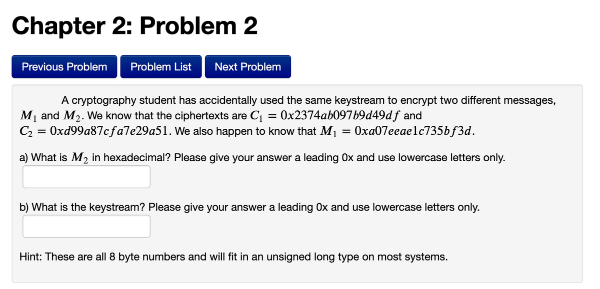 Chapter 2: Problem 2
Previous Problem
Problem List
Next Problem
A cryptography student has accidentally used the same keystream to encrypt two different messages,
M1 and M2. We know that the ciphertexts are C1
Ox2374ab097b9d49df and
C2 = 0xd99a87cfa7e29a51. We also happen to know that M1 = 0xa07eeaelc735bf3d.
a) What is M2 in hexadecimal? Please give your answer a leading Ox and use lowercase letters only.
b) What is the keystream? Please give your answer a leading Ox and use lowercase letters only.
Hint: These are all 8 byte numbers and will fit in an unsigned long type on most systems.
