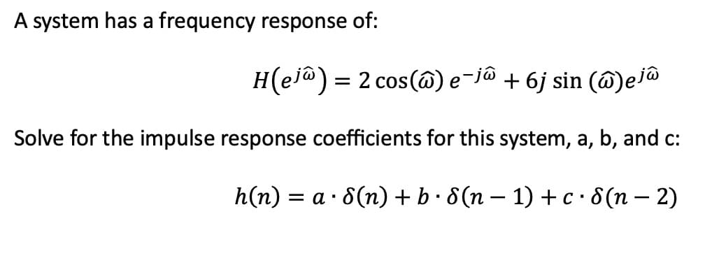 A system has a frequency response of:
H(ej) = 2 cos(@) e¯jô + 6j sin (@)ej@
Solve for the impulse response coefficients for this system, a, b, and c:
h(n) =
= a · 8(n) + b. 8(n − 1) + c · (n − 2)