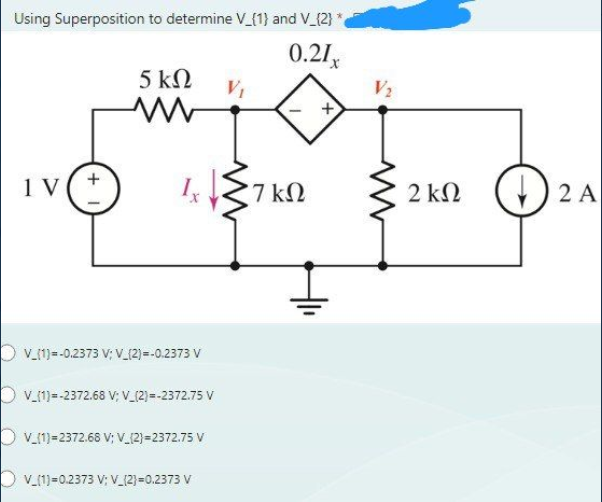 Using Superposition to determine V_{1} and V_{2}
0.21x
5 ΚΩ
1V
DV_{1}=-0,2373 V; V_{2}=-0,2373 V
V_{1} =-2372.68 V; V_{2}=-2372.75 V
DV_{1}=2372.68 V; V_{2}=2372.75 V
DV_{1}=0.2373 V: V_{2}=0,2373 V
*7 ΚΩ
V
2 ΚΩ
(1) 2 A