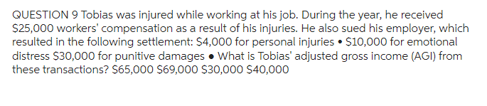 QUESTION 9 Tobias was injured while working at his job. During the year, he received
$25,000 workers' compensation as a result of his injuries. He also sued his employer, which
resulted in the following settlement: $4,000 for personal injuries $10,000 for emotional
distress $30,000 for punitive damages. What is Tobias' adjusted gross income (AGI) from
these transactions? $65,000 $69,000 $30,000 $40,000