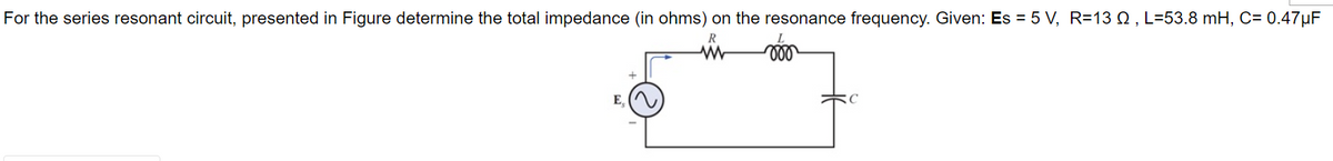 For the series resonant circuit, presented in Figure determine the total impedance (in ohms) on the resonance frequency. Given: Es = 5 V, R=13 , L=53.8 mH, C= 0.47µF
R
www
000