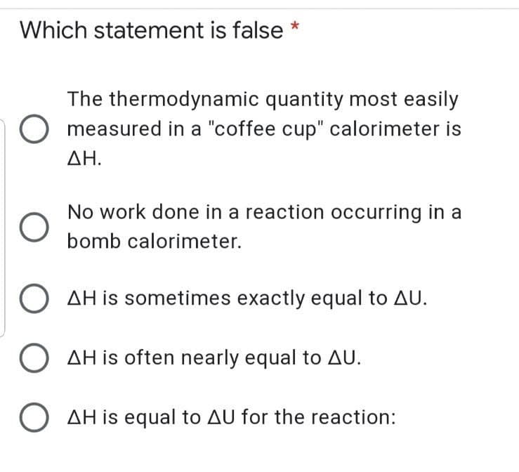 Which statement is false
The thermodynamic quantity most easily
O measured in a "coffee cup" calorimeter is
ΔΗ.
No work done in a reaction occurring in a
bomb calorimeter.
AH is sometimes exactly equal to AU.
O AH is often nearly equal to AU.
O AH is equal to AU for the reaction:
