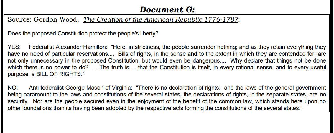 Document G:
Source: Gordon Wood, The Creation of the American Republic 1776-1787.
Does the proposed Constitution protect the people's liberty?
YES: Federalist Alexander Hamilton: "Here, in strictness, the people surrender nothing; and as they retain everything they
have no need of particular reservations.... Bills of rights, in the sense and to the extent in which they are contended for, are
not only unnecessary in the proposed Constitution, but would even be dangerous.... Why declare that things not be done
which there is no power to do? ... The truth is ... that the Constitution is itself, in every rational sense, and to every useful
purpose, a BILL OF RIGHTS."
NO: Anti federalist George Mason of Virginia: "There is no declaration of rights: and the laws of the general government
being paramount to the laws and constitutions of the several states, the declarations of rights, in the separate states, are no
security. Nor are the people secured even in the enjoyment of the benefit of the common law, which stands here upon no
other foundations than its having been adopted by the respective acts forming the constitutions of the several states."