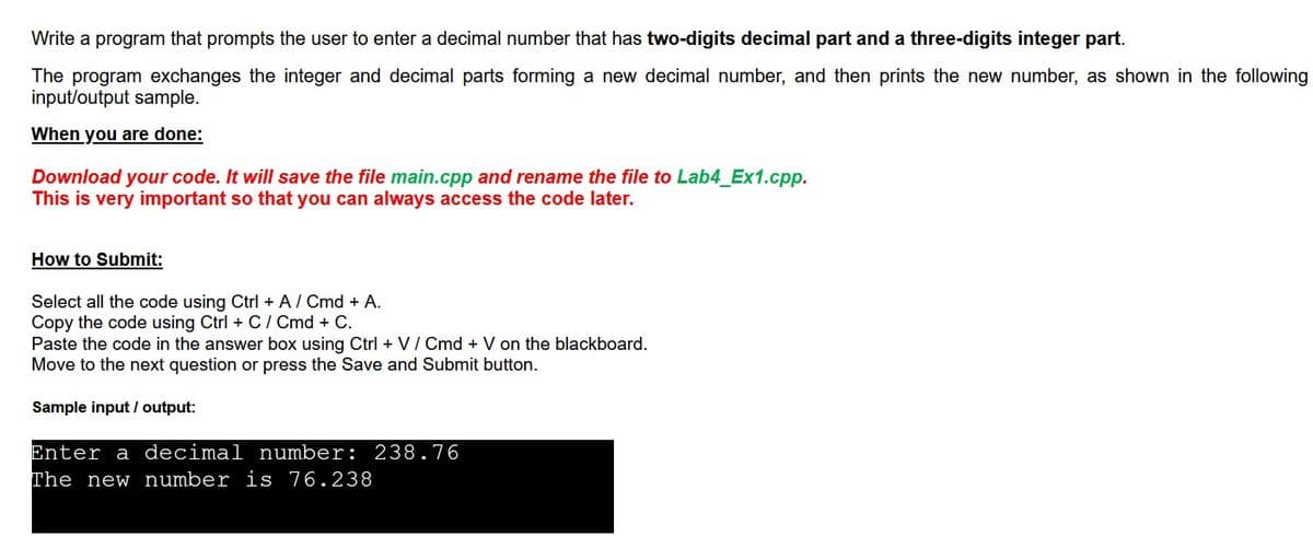 Write a program that prompts the user to enter a decimal number that has two-digits decimal part and a three-digits integer part.
The program exchanges the integer and decimal parts forming a new decimal number, and then prints the new number, as shown in the following
input/output sample.
When you are done:
Download your code. It will save the file main.cpp and rename the file to Lab4_Ex1.cpp.
This is very important so that you can always access the code later.
How to Submit:
Select all the code using Ctrl + A/ Cmd + A.
Copy the code using Ctrl + C / Cmd + C.
Paste the code in the answer box using Ctrl + V/ Cmd + V on the blackboard.
Move to the next question or press the Save and Submit button.
Sample input / output:
Enter a decimal number: 238.76
The new number is 76.238
