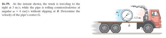 16-59. At the instant shown, the truck is traveling to the
right at 3 m/s, while the pipe is rolling counterclockwise at
angular o = 8 rad/s without slipping at B. Determine the
velocity of the pipe's center G.
1.5 m
B
