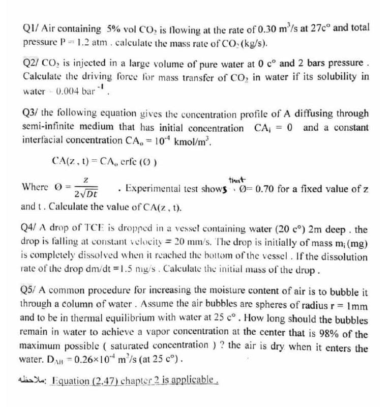 Q1/ Air containing 5% vol CO, is flowing at the rate of 0.30 m'/s at 27c° and total
pressure P = 1.2 atm. calculate the mass rate of CO: (kg/s).
Q2/ CO, is injected in a large volume of pure water at 0 c° and 2 bars pressure.
Calculate the driving force for mass transfer of CO, in water if its solubility in
water 0.004 bar
Q3/ the following equation gives the concentration profile of A diffusing through
semi-infinite medium that has initial concentration CA, = 0 and a constant
interfacial concentration CA, = 10 kmol/m'.
%3D
CA(z, t) = CA, erfe (0 )
thut
Where O
. Experimentai test shows O3 0.70 for a fixed value of z
2 Dt
and t. Calculate the value of CA(z, t).
Q4/ A drop of TCE is dropped in a vesset containing water (20 c°) 2m deep . the
drop is falling at constant velocity = 20 mm/s. The drop is initially of mass m; (mg)
is completely dissolved when it reached the bottom of the vessel. If the dissolution
rate of the drop dm/dt = 1.5 nmg/s. Calculate the initial mass of the drop.
Q5/ A common procedure for increasing the moisture content of air is to bubble it
through a column of water. Assume the air bubbles are spheres of radius r 1mm
and to be in thermal equilibrium with water at 25 c°. How long should the bubbles
remain in water to achieve a vapor concentration at the center that is 98% of the
maximum possible ( saturated concentration ) ? the air is dry when it enters the
water. DA = 0.26x10 m'/s (at 25 c°).
alas : Equation (2.47) chapter 2 is applicable.
