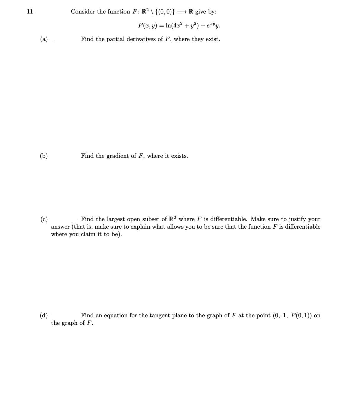 11.
Consider the function F: R? \ {(0,0)}
→ R give by:
F(x, y) = In(4x² + y²) + e#Yy.
(a)
Find the partial derivatives of F, where they exist.
(b)
Find the gradient of F, where it exists.
Find the largest open subset of R2 where F is differentiable. Make sure to justify your
(c)
answer (that is, make sure to explain what allows you to be sure that the function F is differentiable
where you claim it to be).
(d)
the graph of F.
Find an equation for the tangent plane to the graph of F at the point (0, 1, F(0, 1)) on
