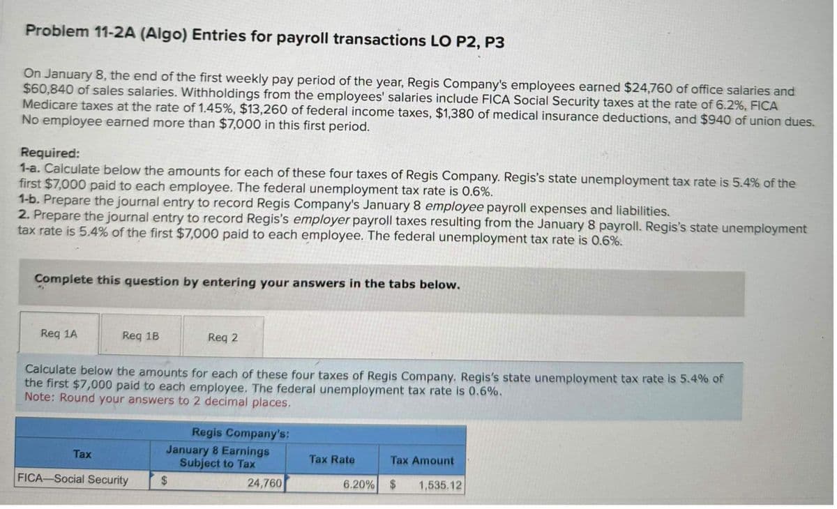 Problem 11-2A (Algo) Entries for payroll transactions LO P2, P3
On January 8, the end of the first weekly pay period of the year, Regis Company's employees earned $24,760 of office salaries and
$60,840 of sales salaries. Withholdings from the employees' salaries include FICA Social Security taxes at the rate of 6.2%, FICA
Medicare taxes at the rate of 1.45%, $13,260 of federal income taxes, $1,380 of medical insurance deductions, and $940 of union dues.
No employee earned more than $7,000 in this first period.
Required:
1-a. Calculate below the amounts for each of these four taxes of Regis Company. Regis's state unemployment tax rate is 5.4% of the
first $7,000 paid to each employee. The federal unemployment tax rate is 0.6%.
1-b. Prepare the journal entry to record Regis Company's January 8 employee payroll expenses and liabilities.
2. Prepare the journal entry to record Regis's employer payroll taxes resulting from the January 8 payroll. Regis's state unemployment
tax rate is 5.4% of the first $7,000 paid to each employee. The federal unemployment tax rate is 0.6%.
Complete this question by entering your answers in the tabs below.
Req 1A
Req 1B
Tax
Calculate below the amounts for each of these four taxes of Regis Company. Regis's state unemployment tax rate is 5.4% of
the first $7,000 paid to each employee. The federal unemployment tax rate is 0.6%.
Note: Round your answers to 2 decimal places,
FICA-Social Security
Req 2
Regis Company's:
January 8 Earnings
Subject to Tax
24,760
$
Tax Rate
Tax Amount
6.20% $ 1,535.12