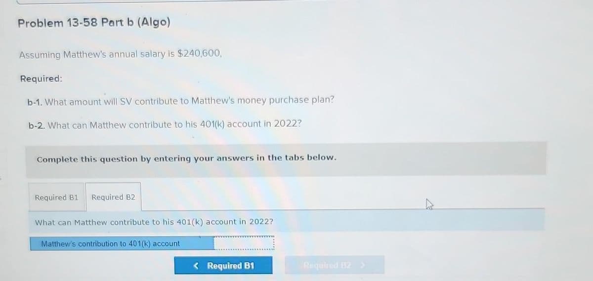 Problem 13-58 Part b (Algo)
Assuming Matthew's annual salary is $240,600,
Required:
b-1. What amount will SV contribute to Matthew's money purchase plan?
b-2. What can Matthew contribute to his 401(k) account in 2022?
Complete this question by entering your answers in the tabs below.
Required B1 Required B2
What can Matthew contribute to his 401(k) account in 2022?
Matthew's contribution to 401(k) account
< Required B1
Required B2