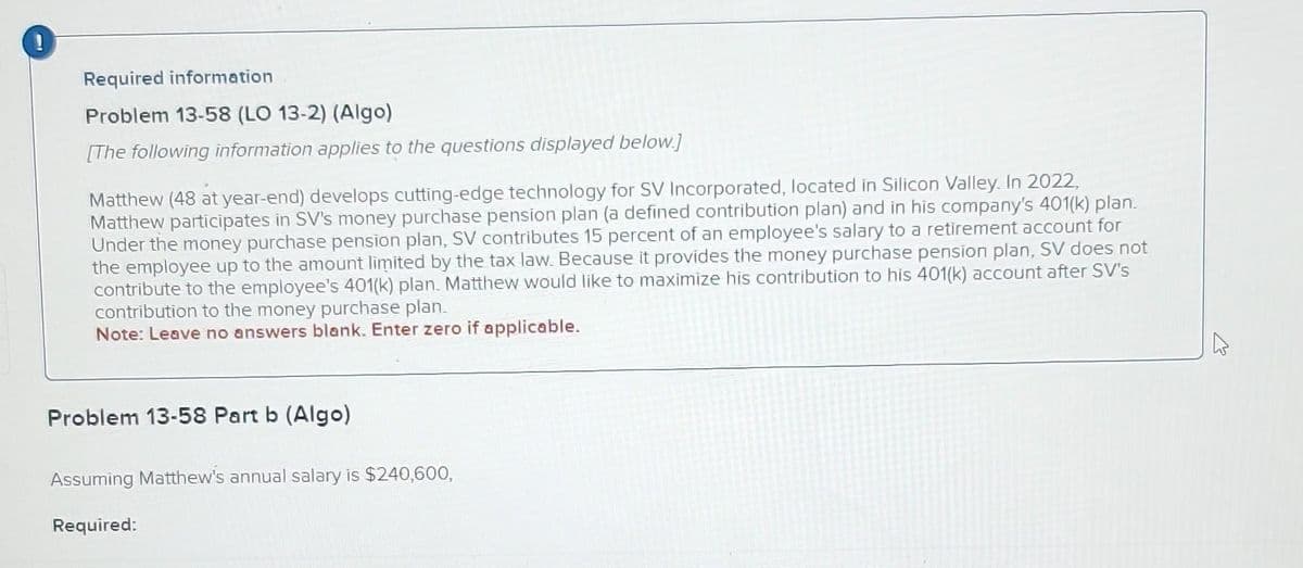 Required information
Problem 13-58 (LO 13-2) (Algo)
[The following information applies to the questions displayed below.]
Matthew (48 at year-end) develops cutting-edge technology for SV Incorporated, located in Silicon Valley. In 2022,
Matthew participates in SV's money purchase pension plan (a defined contribution plan) and in his company's 401(k) plan.
Under the money purchase pension plan, SV contributes 15 percent of an employee's salary to a retirement account for
the employee up to the amount limited by the tax law. Because it provides the money purchase pension plan, SV does not
contribute to the employee's 401(k) plan. Matthew would like to maximize his contribution to his 401(k) account after SV's
contribution to the money purchase plan.
Note: Leave no answers blank. Enter zero if applicable.
Problem 13-58 Part b (Algo)
Assuming Matthew's annual salary is $240,600,
Required: