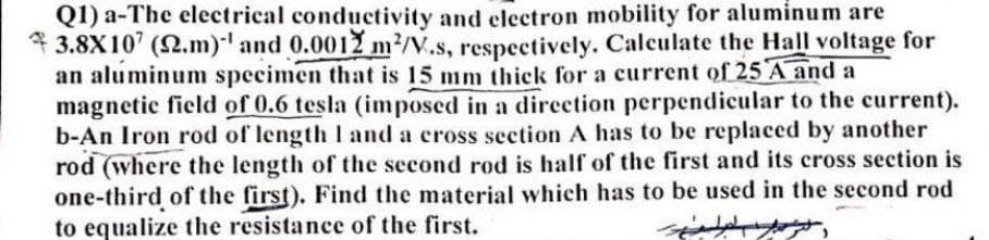 Q1) a-The electrical conductivity and electron mobility for aluminum are
* 3.8X10' (2.m)' and 0.0012 m?/V.s, respectively. Calculate the Hall voltage for
an aluminum specimen that is 15 mm thick for a current of 25 A and a
magnetic field of 0.6 tesla (imposed in a direction perpendicular to the current).
b-An Iron rod of length I and a cross section A has to be replaced by another
rod (where the length of the second rod is half of the first and its cross section is
one-third of the first). Find the material which has to be used in the second rod
to equalize the resistance of the first.
