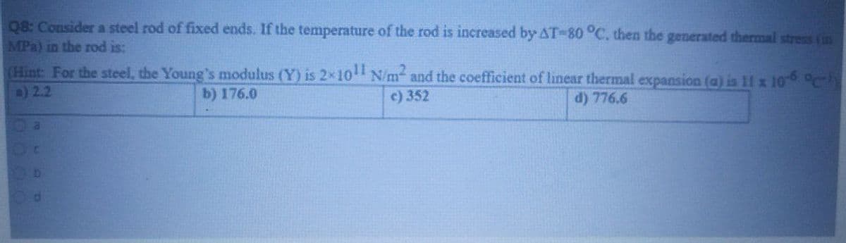 Q8: Consider a steel rod of fixed ends. If the temperature of the rod is increased by AT-80 °C, then the generated thermal stress (in
MPa) in the rod is:
(Hint: For the steel, the Young's modulus (Y) is 2x10 N/m and the coefficient of linear thermal expansion (a) is 11 x 106 ly
a) 2.2
b) 176.0
c) 352
d) 776.6
