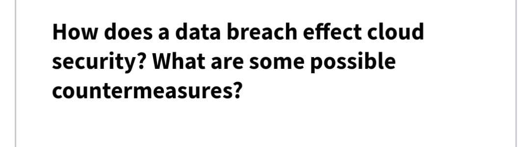 How does a data breach effect cloud
security? What are some possible
countermeasures?
