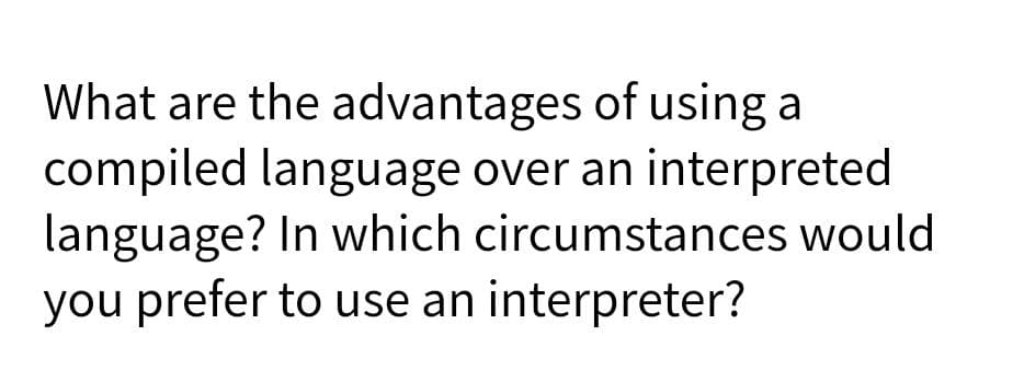 What are the advantages of using a
compiled language over an interpreted
language? In which circumstances would
you prefer to use an interpreter?
