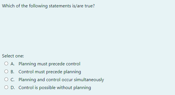 Which of the following statements is/are true?
Select one:
O A. Planning must precede control
O B. Control must precede planning
O C. Planning and control occur simultaneously
O D. Control is possible without planning