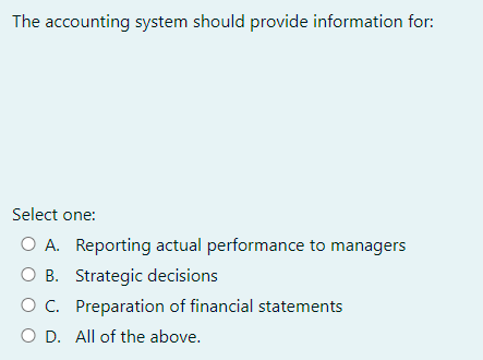 The accounting system should provide information for:
Select one:
O A. Reporting actual performance to managers
O B. Strategic decisions
O C.
Preparation of financial statements
O D. All of the above.