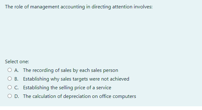 The role of management accounting in directing attention involves:
Select one:
O A. The recording of sales by each sales person
O B. Establishing why sales targets were not achieved
O C. Establishing the selling price of a service
O D. The calculation of depreciation on office computers