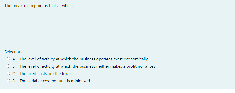 The break-even point is that at which:
Select one:
O A. The level of activity at which the business operates most economically
B. The level of activity at which the business neither makes a profit nor a loss
O C. The fixed costs are the lowest
O D. The variable cost per unit is minimised