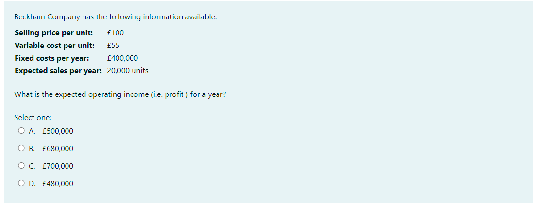 Beckham Company has the following information available:
Selling price per unit:
Variable cost per unit:
Fixed costs per year:
£400,000
Expected sales per year: 20,000 units
What is the expected operating income (i.e. profit) for a year?
Select one:
O A. £500,000
O B.
O C. £700,000
£680,000
£100
£55
O D. £480,000