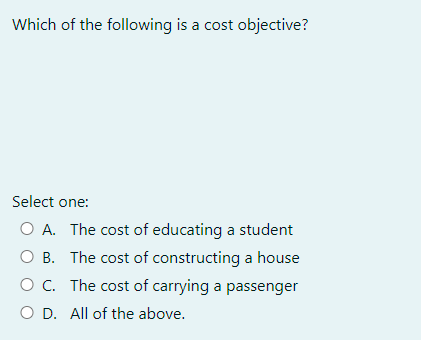 Which of the following is a cost objective?
Select one:
O A. The cost of educating a student
O B.
The cost of constructing a house
The cost of carrying a passenger
O C.
O D. All of the above.