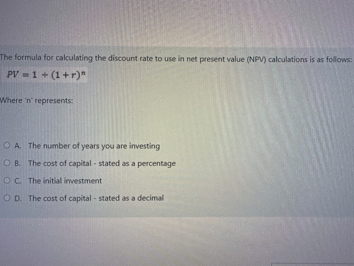 The formula for calculating the discount rate to use in net present value (NPV) calculations is as follows:
PV = 1 + (1+r)"
Where 'n' represents:
OA. The number of years you are investing
OB. The cost of capital - stated as a percentage
OC. The initial investment
OD. The cost of capital - stated as a decimal