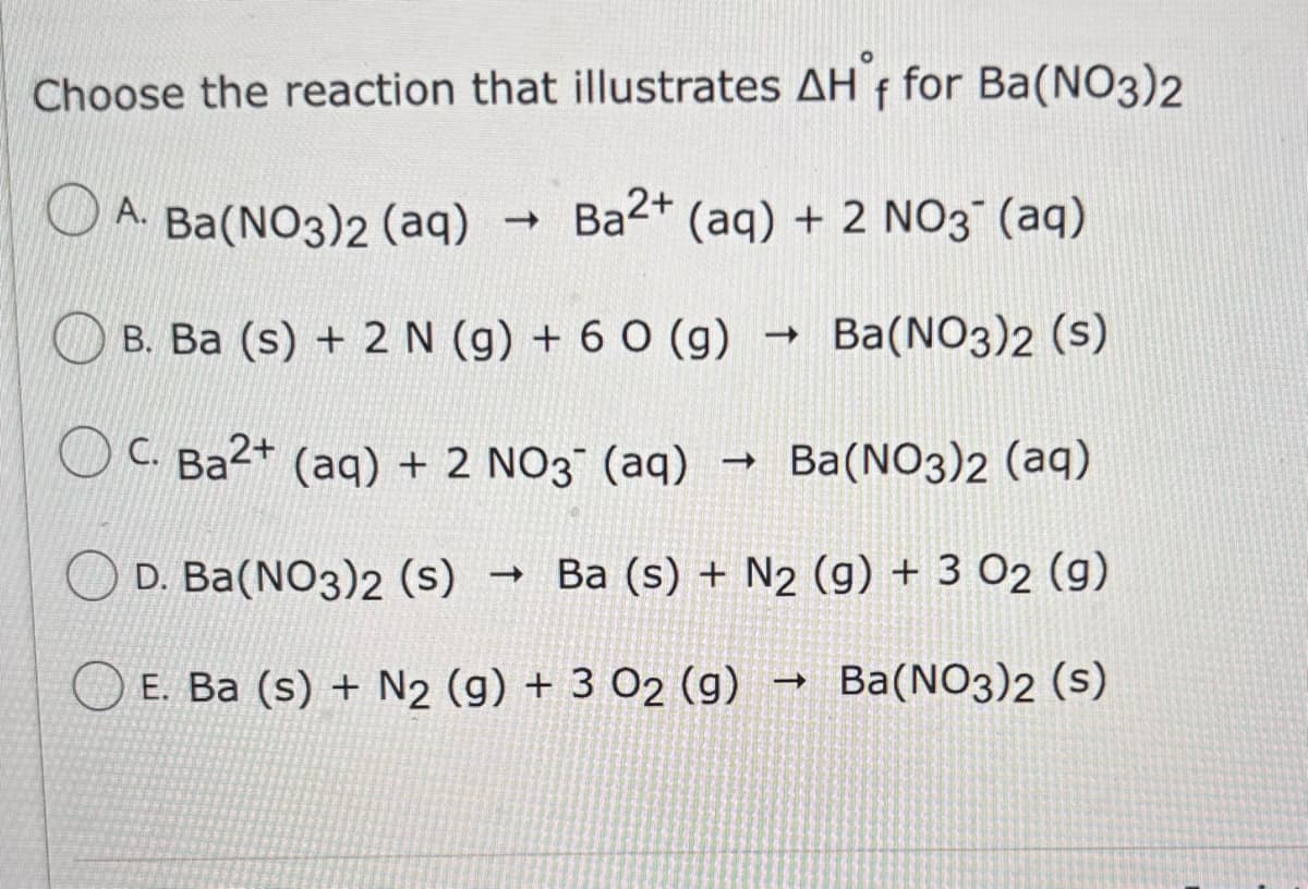 Choose the reaction that illustrates AH°f for Ba(NO3)2
A. Ba(NO3)2 (aq)
->
Ba2+ (aq) + 2 NO3 (aq)
B. Ba (s) + 2 N (g) + 60 (g) -> Ba(NO3)2 (s)
->
C. Ba2+ (aq) + 2 NO3 (aq) → Ba(NO3)2 (aq)
D. Ba(NO3)2 (s) -> Ba (s) + N2 (g) + 3 02 (g)
E. Ba (s) + N2 (g) + 3 02 (g)
t
Ba(NO3)2 (s)