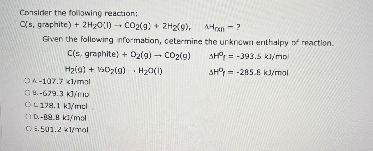 Consider the following reaction:
C(s, graphite) + 2H2O(l) → CO2(g) + 2H2(g),
AHrxn = ?
Given the following information, determine the unknown enthalpy of reaction.
C(s, graphite) + O2(g) → CO2(g)
H2(g) + O2(g) → H2O(1)
AHO=-393.5 kJ/mol
AHO=-285.8 kJ/mol
O A.-107.7 kJ/mol
O B.-679.3 kJ/mol
O c. 178.1 kJ/mol
O D.-88.8 kJ/mol
O E. 501.2 kJ/mol