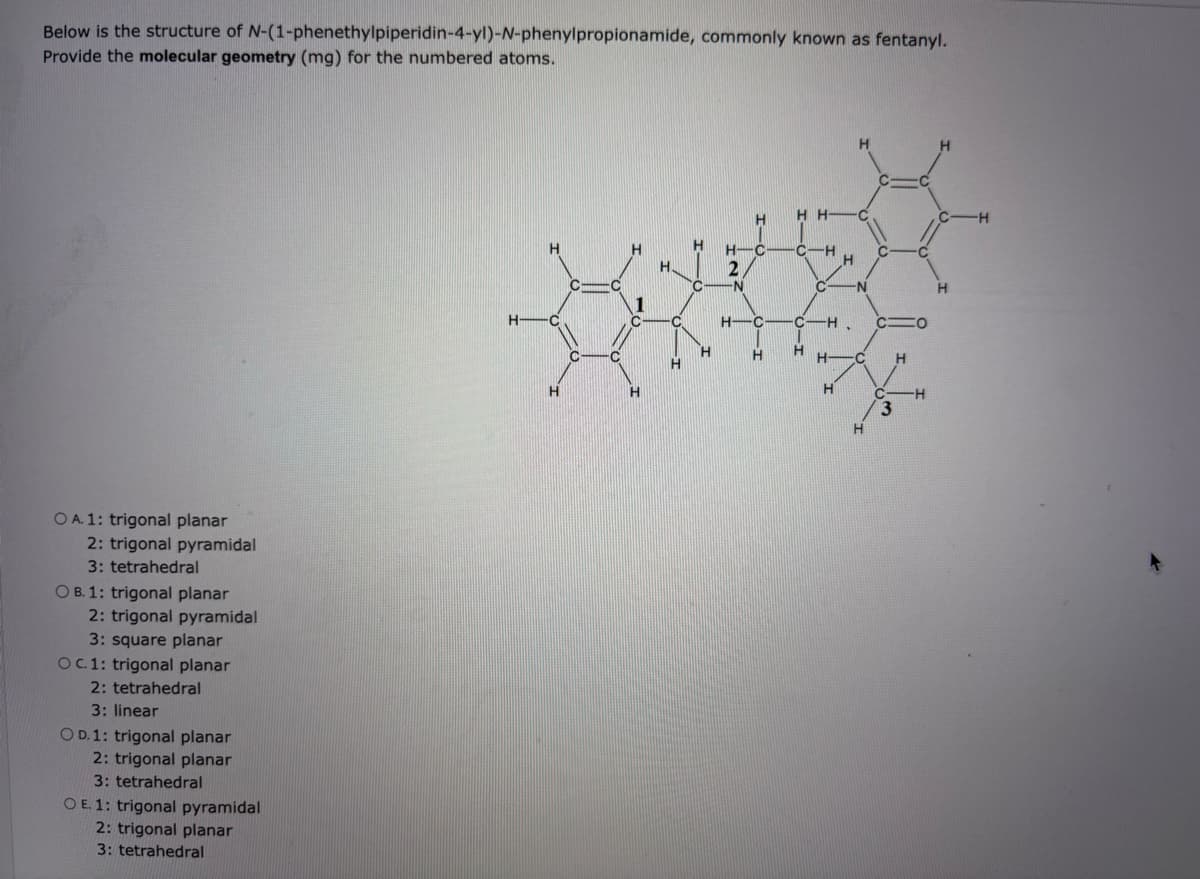 Below is the structure of N-(1-phenethylpiperidin-4-yl)-N-phenylpropionamide, commonly known as fentanyl.
Provide the molecular geometry (mg) for the numbered atoms.
OA. 1: trigonal planar
2: trigonal pyramidal
3: tetrahedral
OB. 1: trigonal planar
2: trigonal pyramidal
3: square planar
OC. 1: trigonal planar
2: tetrahedral
3: linear
OD. 1: trigonal planar
2: trigonal planar
3: tetrahedral
OE. 1: trigonal pyramidal
2: trigonal planar
3: tetrahedral
H
HH C
CIH
H-C- C-
2
C N
C N
H
H-C
H-C
C-H
CHO
H
H-C
H
H
H
H
3