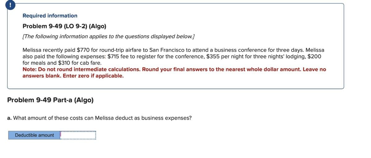 !
Required information
Problem 9-49 (LO 9-2) (Algo)
[The following information applies to the questions displayed below.]
Melissa recently paid $770 for round-trip airfare to San Francisco to attend a business conference for three days. Melissa
also paid the following expenses: $715 fee to register for the conference, $355 per night for three nights' lodging, $200
for meals and $310 for cab fare.
Note: Do not round intermediate calculations. Round your final answers to the nearest whole dollar amount. Leave no
answers blank. Enter zero if applicable.
Problem 9-49 Part-a (Algo)
a. What amount of these costs can Melissa deduct as business expenses?
Deductible amount