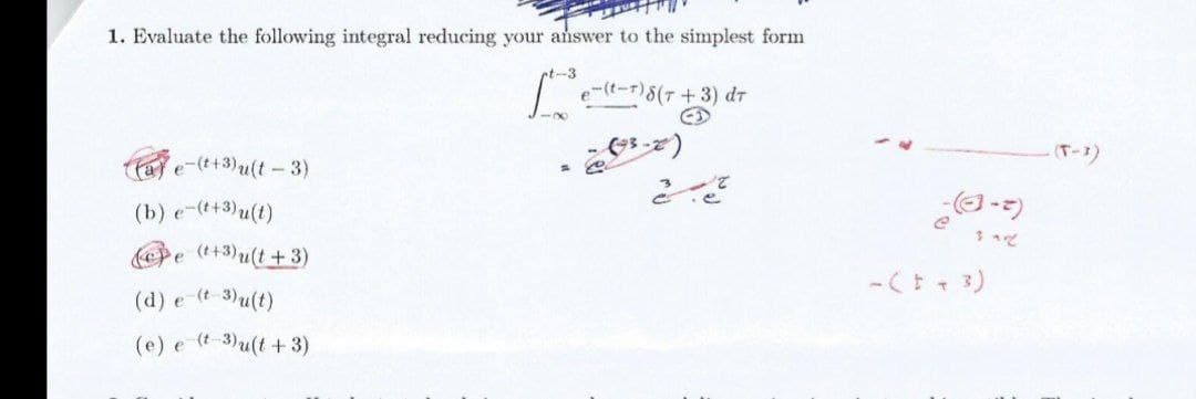 1. Evaluate the following integral reducing your answer to the simplest form
t-3
|t-)8(7+3) dr
(T-3)
a e-(t+3)u(t - 3)
(b) e-(t+3)u(t)
Pe (+3)u(t+3)
-( + 3)
(d) e (t-3)u(t)
(e) e (t 3)u(t + 3)
