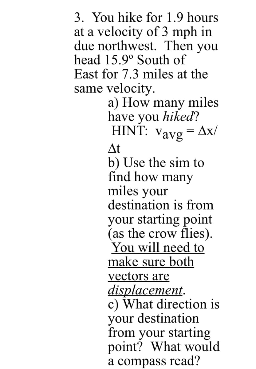 3. You hike for 1.9 hours
at a velocity of 3 mph in
due northwest. Then you
head 15.9° South of
East for 7.3 miles at the
same velocity.
a) How many miles
have you hiked?
HINT: Vavg
Ax/
At
b) Use the sim to
find how many
miles your
destination is from
your starting point
(as the crow flies).
You will need to
make sure both
vectors are
displacement.
c) What direction is
your destination
from your starting
point? What would
a compass read?
