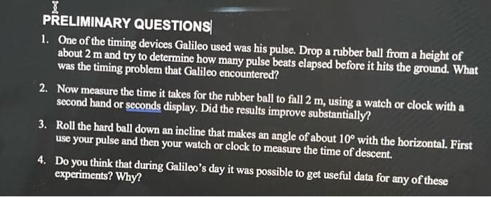 I
PRELIMINARY QUESTIONS
1. One of the timing devices Galileo used was his pulse. Drop a rubber ball from a height of
about 2 m and try to determine how many pulse beats elapsed before it hits the ground. What
was the timing problem that Galileo encountered?
2. Now measure the time it takes for the rubber ball to fall 2 m, using a watch or clock with a
second hand or seconds display. Did the results improve substantially?
3. Roll the hard ball down an incline that makes an angle of about 10° with the horizontal. First
use your pulse and then your watch or clock to measure the time of descent.
4. Do you think that during Galileo's day it was possible to get useful data for any of these
experiments? Why?