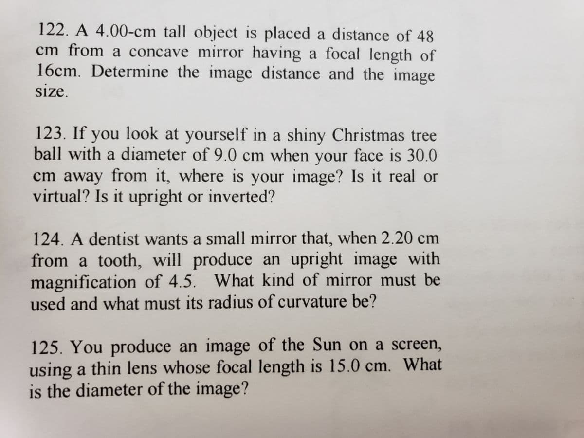 122. A 4.00-cm tall object is placed a distance of 48
cm from a concave mirror having a focal length of
16cm. Determine the image distance and the image
size.
123. If you look at yourself in a shiny Christmas tree
ball with a diameter of 9.0 cm when your face is 30.0
cm away from it, where is your image? Is it real or
virtual? Is it upright or inverted?
124. A dentist wants a small mirror that, when 2.20 cm
from a tooth, will produce an upright image with
magnification of 4.5. What kind of mirror must be
used and what must its radius of curvature be?
125. You produce an image of the Sun on a screen,
using a thin lens whose focal length is 15.0 cm. What
is the diameter of the image?
