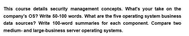 This course details security management concepts. What's your take on the
company's OS? Write 50-100 words. What are the five operating system business
data sources? Write 100-word summaries for each component. Compare two
medium- and large-business server operating systems.