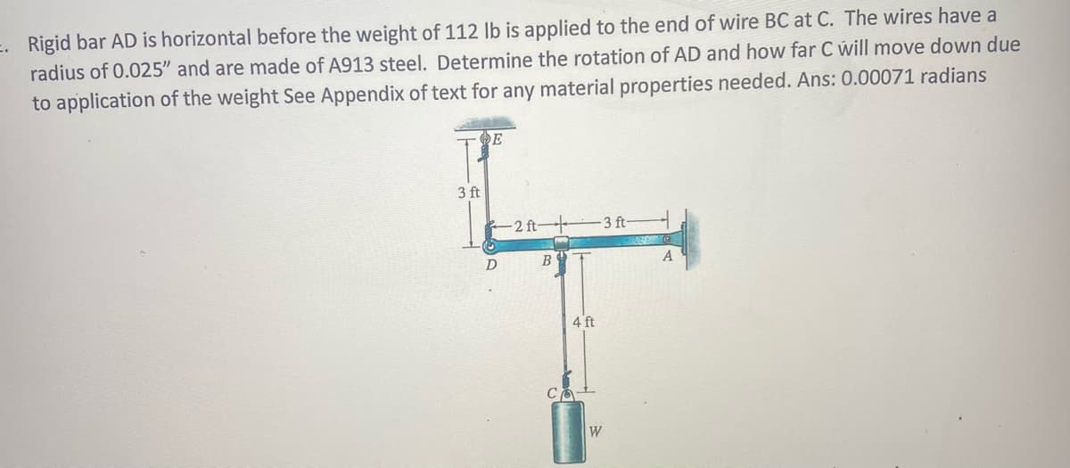 E. Rigid bar AD is horizontal before the weight of 112 lb is applied to the end of wire BC at C. The wires have a
radius of 0.025" and are made of A913 steel. Determine the rotation of AD and how far C will move down due
to application of the weight See Appendix of text for any material properties needed. Ans: 0.00071 radians
3 ft
- 2 ft
-3 ft-
D
B
4 ft
W
