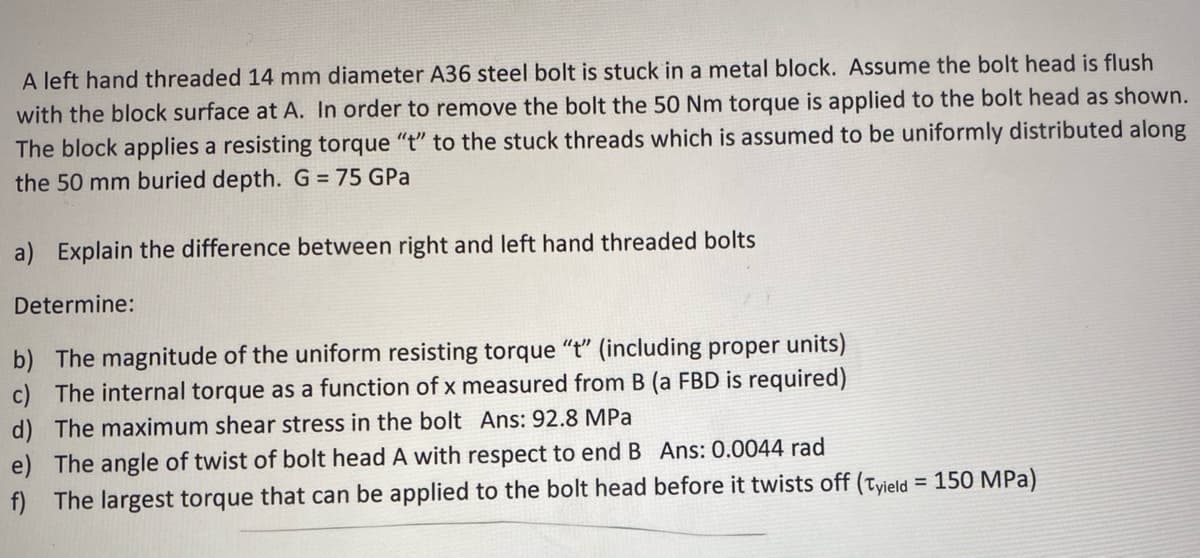 A left hand threaded 14 mm diameter A36 steel bolt is stuck in a metal block. Assume the bolt head is flush
with the block surface at A. In order to remove the bolt the 50 Nm torque is applied to the bolt head as shown.
The block applies a resisting torque "t" to the stuck threads which is assumed to be uniformly distributed along
the 50 mm buried depth. G = 75 GPa
a) Explain the difference between right and left hand threaded bolts
Determine:
b) The magnitude of the uniform resisting torque "t" (including proper units)
c) The internal torque as a function of x measured from B (a FBD is required)
d) The maximum shear stress in the bolt Ans: 92.8 MPa
e) The angle of twist of bolt head A with respect to end B Ans: 0.0044 rad
f) The largest torque that can be applied to the bolt head before it twists off (Tyield = 150 MPa)
%3D
