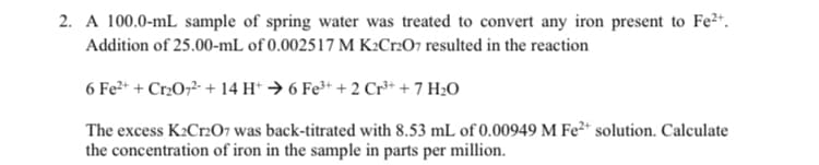 2. A 100.0-mL sample of spring water was treated to convert any iron present to Fe2*.
Addition of 25.00-mL of 0.002517 M K2C12O7 resulted in the reaction
6 Fe2* + Cr2O7?- + 14 H* → 6 Fe³+ + 2 Crt + 7 H2O
The excess K2Cr2O7 was back-titrated with 8.53 mL of 0.00949 M Fe² solution. Calculate
the concentration of iron in the sample in parts per million.
