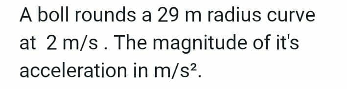 A boll rounds a 29 m radius curve
at 2 m/s. The magnitude of it's
acceleration in m/s².