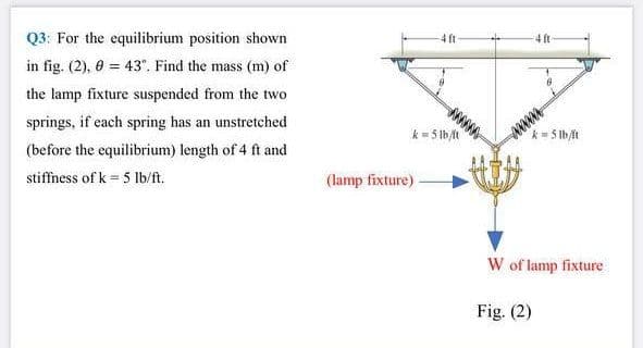 Q3: For the equilibrium position shown
4 ft
4 ft
in fig. (2), 0 = 43°. Find the mass (m) of
the lamp fixture suspended from the two
springs, if each spring has an unstretched
wwww
k= 5 lb/
(before the equilibrium) length of 4 ft and
k- 5 lb/t
stiffness of k = 5 Ib/ft.
(lamp fixture)
W of lamp fixture
Fig. (2)
