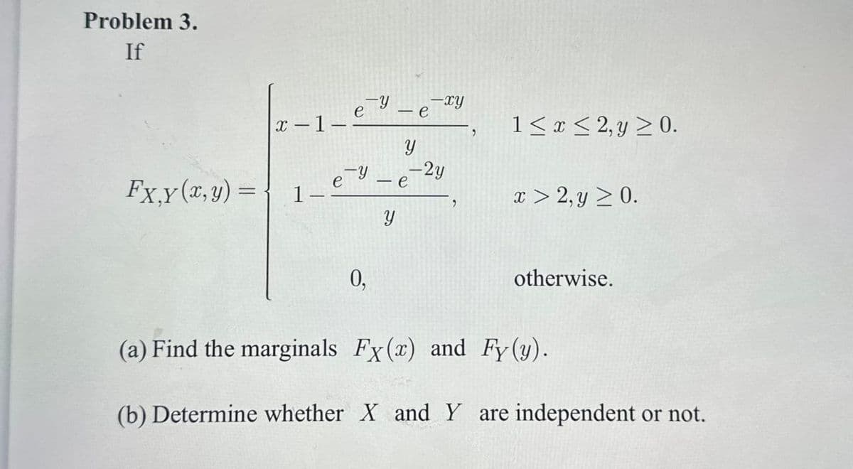 Problem 3.
If
e
x-1-
-e-xy
,
1x2,y 0.
y
Fx,y(x,y) =
ey
-2y
e
1-
x > 2, y ≥ 0.
0,
otherwise.
(a) Find the marginals Fx (x) and Fy (y).
(b) Determine whether X and Y are independent or not.