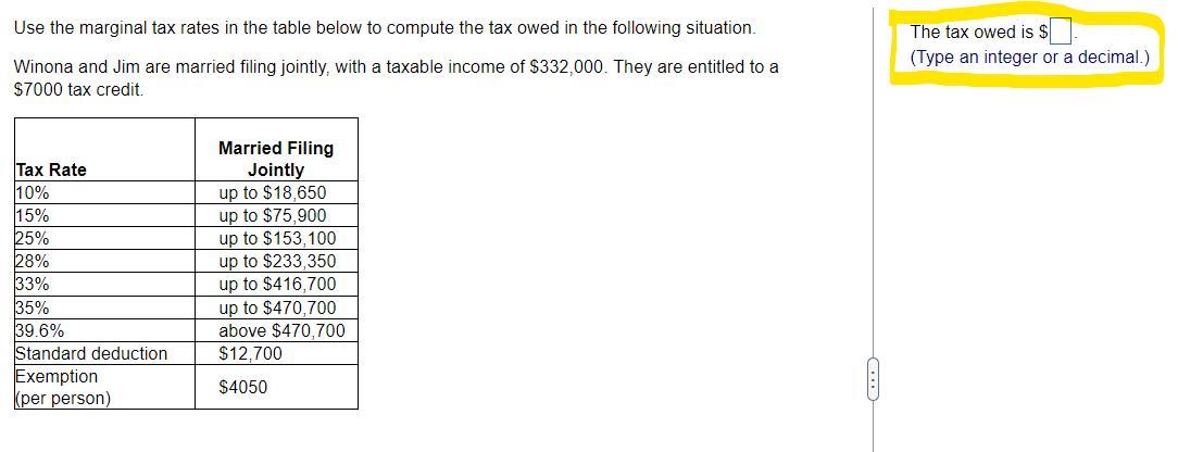Use the marginal tax rates in the table below to compute the tax owed in the following situation.
Winona and Jim are married filing jointly, with a taxable income of $332,000. They are entitled to a
$7000 tax credit.
Tax Rate
10%
15%
25%
28%
33%
35%
39.6%
Standard deduction
Exemption
(per person)
Married Filing
Jointly
up to $18,650
up to $75,900
up to $153,100
up to $233,350
up to $416,700
up to $470,700
above $470,700
$12,700
$4050
The tax owed is $.
(Type an integer or a decimal.)