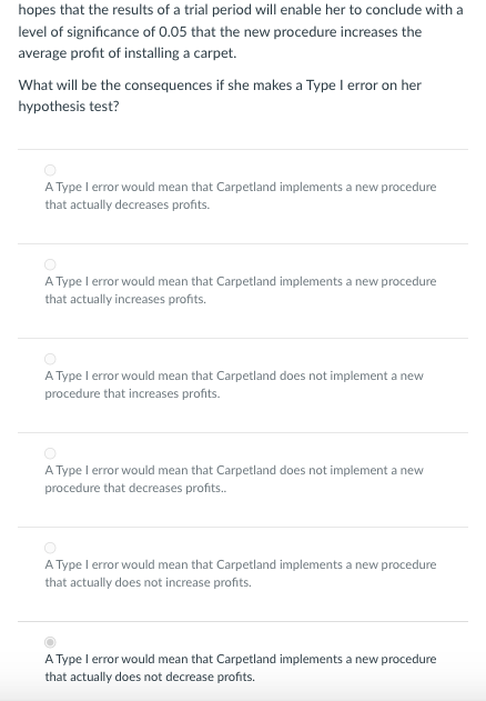 hopes that the results of a trial period will enable her to conclude with a
level of significance of 0.05 that the new procedure increases the
average profit of installing a carpet.
What will be the consequences if she makes a Type I error on her
hypothesis test?
A Type I error would mean that Carpetland implements a new procedure
that actually decreases profits.
A Type I error would mean that Carpetland implements a new procedure
that actually increases profits.
A Type 1 error would mean that Carpetland does not implement a new
procedure that increases profits.
A Type I error would mean that Carpetland does not implement a new
procedure that decreases profits..
A Type I error would mean that Carpetland implements a new procedure
that actually does not increase profits.
A Type I error would mean that Carpetland implements a new procedure
that actually does not decrease profits.